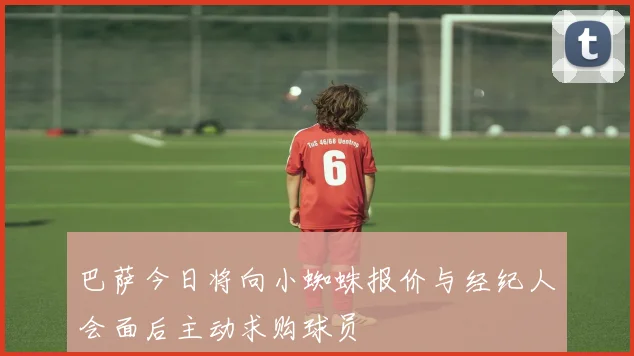 巴萨今日将向小蜘蛛报价与经纪人会面后主动求购球员